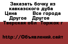 Заказать бочку из кавказского дуба › Цена ­ 100 - Все города Другое » Другое   . Тверская обл.,Торжок г.